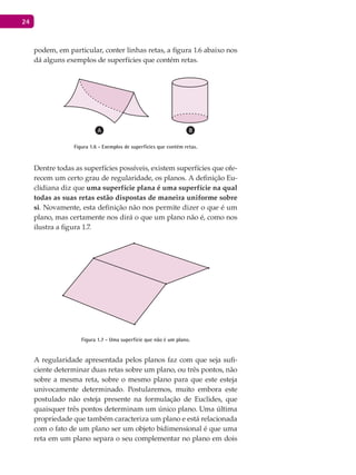 24
podem, em particular, conter linhas retas, a figura 1.6 abaixo nos
dá alguns exemplos de superfícies que contém retas.
Figura 1.6 - Exemplos de superfícies que contém retas.
Dentre todas as superfícies possíveis, existem superfícies que ofe-
recem um certo grau de regularidade, os planos. A definição Eu-
clidiana diz que uma superfície plana é uma superfície na qual
todas as suas retas estão dispostas de maneira uniforme sobre
si. Novamente, esta definição não nos permite dizer o que é um
plano, mas certamente nos dirá o que um plano não é, como nos
ilustra a figura 1.7.
Figura 1.7 - Uma superfície que não é um plano.
A regularidade apresentada pelos planos faz com que seja sufi-
ciente determinar duas retas sobre um plano, ou três pontos, não
sobre a mesma reta, sobre o mesmo plano para que este esteja
univocamente determinado. Postularemos, muito embora este
postulado não esteja presente na formulação de Euclides, que
quaisquer três pontos determinam um único plano. Uma última
propriedade que também caracteriza um plano e está relacionada
com o fato de um plano ser um objeto bidimensional é que uma
reta em um plano separa o seu complementar no plano em dois
 