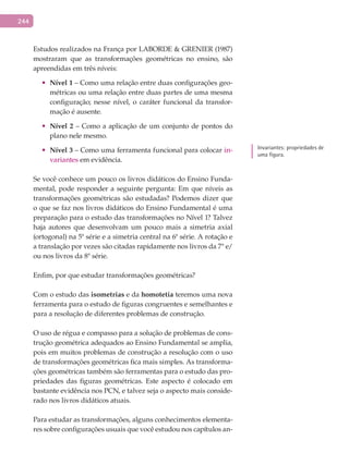 244
Estudos realizados na França por LABORDE & GRENIER (1987)
mostraram que as transformações geométricas no ensino, são
apreendidas em três níveis:
•	 Nível	1 – Como uma relação entre duas configurações geo-
métricas ou uma relação entre duas partes de uma mesma
configuração; nesse nível, o caráter funcional da transfor-
mação é ausente.
•	 Nível	2 – Como a aplicação de um conjunto de pontos do
plano nele mesmo.
•	 Nível	3 – Como uma ferramenta funcional para colocar in-
variantes em evidência.
Se você conhece um pouco os livros didáticos do Ensino Funda-
mental, pode responder a seguinte pergunta: Em que níveis as
transformações geométricas são estudadas? Podemos dizer que
o que se faz nos livros didáticos do Ensino Fundamental é uma
preparação para o estudo das transformações no Nível 1? Talvez
haja autores que desenvolvam um pouco mais a simetria axial
(ortogonal) na 5ª série e a simetria central na 6ª série. A rotação e
a translação por vezes são citadas rapidamente nos livros da 7ª e/
ou nos livros da 8ª série.
Enfim, por que estudar transformações geométricas?
Com o estudo das isometrias e da homotetia teremos uma nova
ferramenta para o estudo de figuras congruentes e semelhantes e
para a resolução de diferentes problemas de construção.
O uso de régua e compasso para a solução de problemas de cons-
trução geométrica adequados ao Ensino Fundamental se amplia,
pois em muitos problemas de construção a resolução com o uso
de transformações geométricas fica mais simples. As transforma-
ções geométricas também são ferramentas para o estudo das pro-
priedades das figuras geométricas. Este aspecto é colocado em
bastante evidência nos PCN, e talvez seja o aspecto mais conside-
rado nos livros didáticos atuais.
Para estudar as transformações, alguns conhecimentos elementa-
res sobre configurações usuais que você estudou nos capítulos an-
Invariantes: propriedades de
uma figura.
 