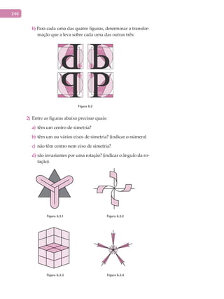 246
b) Para cada uma das quatro figuras, determinar a transfor-
mação que a leva sobre cada uma das outras três:
Figura 6.2
2) Entre as figuras abaixo precisar quais:
têm um centro de simetria?a)
têm um ou vários eixos de simetria? (indicar o número)b)
não têm centro nem eixo de simetria?c)
são invariantes por uma rotação? (indicar o ângulo da ro-d)
tação).
Figura 6.3.1 Figura 6.3.2
Figura 6.3.3 Figura 6.3.4
 