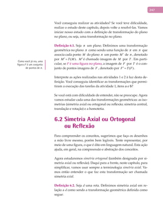247
Você conseguiu realizar as atividades? Se você teve dificuldade,
realize o estudo deste capítulo, depois volte a resolvê-las. Vamos
iniciar nosso estudo com a definição de transformação do plano
no plano, ou seja, uma transformação no plano.
Definição	6.1.	Seja p um plano. Definimos uma transformação
geométrica no plano p como sendo uma função de p em p que
associa cada ponto M do plano p um ponto M ′ de p , denotado
por ( )M T M′ = . M ′ é chamado imagem de M por T . Em parti-
cular, se F é uma figura no plano, a imagem de F por T é o con-
junto de pontos imagens de F , denotado por ( )F T F′ = .
Interprete as ações realizadas nas atividades 1 e 2 à luz desta de-
finição. Você conseguiu identificar as transformações que permi-
tiram a execução das tarefas da atividade 1, itens a e b?
Se você está com dificuldade de entender, não se preocupe. Agora
vamos estudar cada uma das transformações geométricas: as iso-
metrias (simetria axial ou ortogonal ou reflexão; simetria central,
translação e rotação) e a homotetia.
6.2 Simetria Axial ou Ortogonal
ou Reflexão
Para compreender os conceitos, sugerimos que faça os desenhos
a mão livre mesmo, porém bem legíveis. Tente representar, por
meio de uma figura, o que é dito em linguagem natural. Esta ação
ajuda, em geral, na compreensão e abstração dos conceitos.
Agora estudaremos simetria ortogonal (também designada por si-
metria axial ou reflexão). Daqui para a frente, neste capítulo, para
simplificar, vamos usar sempre a terminologia simetria axial. Va-
mos então entender o que faz esta transformação ser chamada
simetria axial.
Definição	6.2.	Seja d uma reta. Definimos simetria axial em re-
lação a d como sendo a transformação geométrica definida como
segue:
Como você já viu, uma
figura F é um conjunto
de pontos de p.
 
