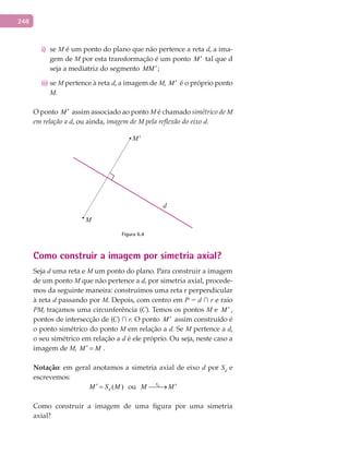 248
sei) M é um ponto do plano que não pertence a reta d, a ima-
gem de M por esta transformação é um ponto M ′ tal que d
seja a mediatriz do segmento MM ′;
seii) M pertence à reta d, a imagem de M, M ′ é o próprio ponto
M.
O ponto M ′ assim associado ao ponto M é chamado simétrico de M
em relação a d, ou ainda, imagem de M pela reflexão do eixo d.
M'
d
M
Figura 6.4
Como construir a imagem por simetria axial?
Seja d uma reta e M um ponto do plano. Para construir a imagem
de um ponto M que não pertence a d, por simetria axial, procede-
mos da seguinte maneira: construímos uma reta r perpendicular
à reta d passando por M. Depois, com centro em P = d ∩ r e raio
PM, traçamos uma circunferência (C). Temos os pontos M e M ′ ,
pontos de intersecção de (C) ∩ r. O ponto M ′ assim construído é
o ponto simétrico do ponto M em relação a d. Se M pertence a d,
o seu simétrico em relação a d é ele próprio. Ou seja, neste caso a
imagem de M, M M′ = .
Notação: em geral anotamos a simetria axial de eixo d por Sd
e
escrevemos:
( )dM S M′ = ou dS
M M ′→
Como construir a imagem de uma figura por uma simetria
axial?
 