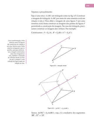 249
Vejamos o procedimento:
Seja d uma reta e ∆ ABC um triângulo como na fig. 6.5. Construir
a imagem do triângulo ∆ ABC por meio de uma simetria axial em
relação à reta d. Para obter a imagem de uma figura F por uma
simetria axial, basta construir as imagens dos pontos da figura F
permitindo a construção da imagem. No caso do triângulo, preci-
samos construir as imagens dos vértices. Por exemplo:
Construamos ( )dA S A′ = , ( )dB S B′ = e ( )dC S C′ = .
A
B
C
d
Figura 6.5 - situação inicial
A'
A
B
C
d
C'
B'
Figura 6.6 – ( )dA B C S ABC′ ′ ′∆ =∆
Temos: ( )dA B C S ABC′ ′ ′∆ = ∆ ; veja, d é a mediatriz dos segmentos
BB′ , CC′ e AA′ .
Esta transformação é dita
simetria axial. As figuras
são simétricas em relação a
um eixo. Outras vezes é dita
simetria ortogonal o que se
justifica, pois para determi-
nar a imagem construímos
uma reta ortogonal ao
eixo. Também é chamada
de reflexão devido ao fato
de que a imagem é uma
reflexão da figura dada em
relação ao eixo.
 