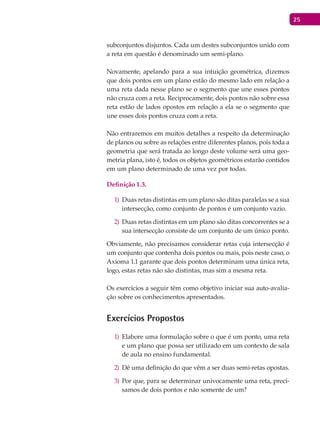 25
subconjuntos disjuntos. Cada um destes subconjuntos unido com
a reta em questão é denominado um semi-plano.
Novamente, apelando para a sua intuição geométrica, dizemos
que dois pontos em um plano estão do mesmo lado em relação a
uma reta dada nesse plano se o segmento que une esses pontos
não cruza com a reta. Reciprocamente, dois pontos não sobre essa
reta estão de lados opostos em relação a ela se o segmento que
une esses dois pontos cruza com a reta.
Não entraremos em muitos detalhes a respeito da determinação
de planos ou sobre as relações entre diferentes planos, pois toda a
geometria que será tratada ao longo deste volume será uma geo-
metria plana, isto é, todos os objetos geométricos estarão contidos
em um plano determinado de uma vez por todas.
Definição 1.3.
Duas retas distintas em um plano são ditas paralelas se a sua1)
intersecção, como conjunto de pontos é um conjunto vazio.
Duas retas distintas em um plano são ditas concorrentes se a2)
sua intersecção consiste de um conjunto de um único ponto.
Obviamente, não precisamos considerar retas cuja intersecção é
um conjunto que contenha dois pontos ou mais, pois neste caso, o
Axioma 1.1 garante que dois pontos determinam uma única reta,
logo, estas retas não são distintas, mas sim a mesma reta.
Os exercícios a seguir têm como objetivo iniciar sua auto-avalia-
ção sobre os conhecimentos apresentados.
Exercícios Propostos
Elabore uma formulação sobre o que é um ponto, uma reta1)
e um plano que possa ser utilizado em um contexto de sala
de aula no ensino fundamental.
Dê uma definição do que vêm a ser duas semi-retas opostas.2)
Por que, para se determinar univocamente uma reta, preci-3)
samos de dois pontos e não somente de um?
 