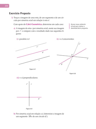 250
Exercício Proposto
Traçar a imagem de uma reta, de um segmento e de um cír-1)
culo por simetria axial em relação à reta d.
Com apoio do Cabri	Geométrico, determine em cada caso:
A imagem da retaa) r por simetria axial, anote sua imagem
por r′ e compare com o resultado dado nas seguintes fi-
guras:
i) r paralela à d:
r'
r
d
Figura 6.7
ii) r e d concorrentes:
P
r
d
r'
Figura 6.8
iii) r e d perpendiculares:
r' r
d
Figura 6.9
b)	Por simetria axial em relação a d, determine a imagem de
um segmento AB e de um círculo (C).
Acesse nosso ambiente
virtual para realizar o
download deste programa.
 