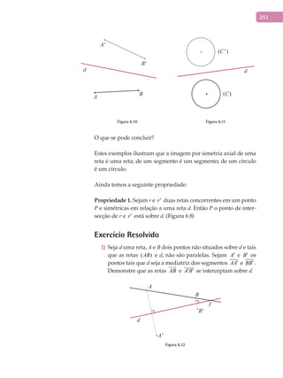 251
A'
A
d
B
B'
(C' )
(C)
d
Figura 6.10 Figura 6.11
O que se pode concluir?
Estes exemplos ilustram que a imagem por simetria axial de uma
reta é uma reta; de um segmento é um segmento; de um círculo
é um círculo.
Ainda temos a seguinte propriedade:
Propriedade	1.	Sejam r e r′ duas retas concorrentes em um ponto
P e simétricas em relação a uma reta d. Então P o ponto de inter-
secção de r e r′ está sobre d. (Figura 6.8)
Exercício Resolvido
Seja1) d uma reta, A e B dois pontos não situados sobre d e tais
que as retas ( )AB e d, não são paralelas. Sejam A′ e B′ os
pontos tais que d seja a mediatriz dos segmentos AA′ e BB′ .
Demonstre que as retas AB

e A B′ ′

se interceptam sobre d.
B'
A'
d
A
B
I
Figura 6.12
 