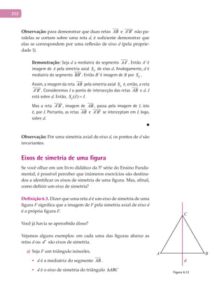 252
Observação: para demonstrar que duas retas AB

e A B′ ′

não pa-
ralelas se cortam sobre uma reta d, é suficiente demonstrar que
elas se correspondem por uma reflexão de eixo d (pela proprie-
dade 1).
Demonstração: Seja d a mediatriz do segmento AA′ . Então A' é
imagem de A pela simetria axial dS de eixo d. Analogamente, d é
mediatriz do segmento BB′ . Então B' é imagem de B por dS .
Assim, a imagem da reta AB

pela simetria axial dS é, então, a reta
A B′ ′

. Consideremos I o ponto de intersecção das retas AB

e d. I
está sobre d. Então, ( )dS I I= .
Mas a reta A B′ ′

, imagem de AB

, passa pela imagem de I, isto
é, por I. Portanto, as retas AB

e A B′ ′

se interceptam em I, logo,
sobre d.
■
Observação: Por uma simetria axial de eixo d, os pontos de d são
invariantes.
Eixos de simetria de uma figura
Se você olhar em um livro didático da 5ª série do Ensino Funda-
mental, é possível perceber que inúmeros exercícios são destina-
dos a identificar os eixos de simetria de uma figura. Mas, afinal,
como definir um eixo de simetria?
Definição	6.3.	Dizer que uma reta d é um eixo de simetria de uma
figura F significa que a imagem de F pela simetria axial de eixo d
é a própria figura F.
Você já havia se apercebido disso?
Vejamos alguns exemplos: em cada uma das figuras abaixo as
retas d ou d′ são eixos de simetria.
Sejaa) F um triângulo isósceles.
• d é a mediatriz do segmento AB .
• d é o eixo de simetria do triângulo ABC∆
A B
C
d
Figura 6.13
 