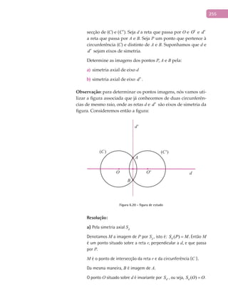 255
secção de (C) e (C′). Seja d a reta que passa por O e O′ e d′
a reta que passa por A e B. Seja P um ponto que pertence à
circunferência (C) e distinto de A e B. Suponhamos que d e
d′ sejam eixos de simetria.
Determine as imagens dos pontos P, A e B pela:
simetria axial de eixoa) d
simetria axial de eixob) d′ .
Observação: para determinar os pontos imagens, nós vamos uti-
lizar a figura associada que já conhecemos de duas circunferên-
cias de mesmo raio, onde as retas d e d′ são eixos de simetria da
figura. Consideremos então a figura:
A
B
(C) (C')
d
d'
O O'
Figura 6.20 - figura de estudo
Resolução:
a) Pela simetria axial Sd
Denotamos M a imagem de P por Sd
, isto é: ( )dS P M= . Então M
é um ponto situado sobre a reta r, perpendicular a d, e que passa
por P.
M é o ponto de intersecção da reta r e da circunferência (C ).
Da mesma maneira, B é imagem de A.
O ponto O situado sobre d é invariante por dS ′ , ou seja, ( )dS O O= .
 