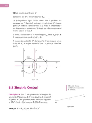 256
b) Pela simetria axial de eixo d′
Denotamos por P′ a imagem de P por dS ′ .
P′ é um ponto da figura situado sobre a reta r′ paralela a d e
que passa por P. O ponto P pertence à circunferência (C). Logo, o
ponto P′ pertence à circunferência (C′). A reta r′ encontra (C′)
em dois pontos; a imagem de P é aquela que não se encontra no
mesmo lado de d′ que P.
O ponto A situado sobre d′ é invariante por dS ′ , isto é, ( )dS A A′ = .
O mesmo acontece com B, ( )dS B B′ = .
A imagem do ponto O é O′. De fato, C e C′ são imagens um do
outro por dS ′ . A imagem do centro O de C é, então, o centro O′
de C′.
A
B
(C) (C’)
d
d'
r'
r
P
P'
M
O O'
Figura 6.21
6.3 Simetria Central
Definição	6.4.	Seja O um ponto fixo. A imagem de
um ponto M diferente de O pela simetria de centro O
é o ponto M ′ , tal que O é o ponto médio do segmen-
to MM ′. Se M = O, a imagem de M é ele mesmo.
Notação: ( )OM S M′ = ; ou OS
M M ′→
M'
O
M
Figura 6.22
A Simetria Central é
também chamada simetria
de centro O.
 