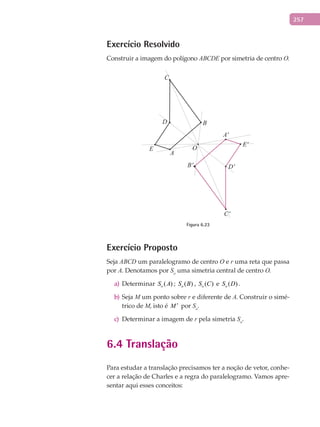 257
Exercício Resolvido
Construir a imagem do polígono ABCDE por simetria de centro O.
B
A
E
D
D'
E'
A'
B'
C'
C
O
Figura 6.23
Exercício Proposto
Seja ABCD um paralelogramo de centro O e r uma reta que passa
por A. Denotamos por So
uma simetria central de centro O.
Determinara) ( )oS A ; ( )oS B , ( )oS C e ( )oS D .
Sejab) M um ponto sobre r e diferente de A. Construir o simé-
trico de M, isto é M ′ por So
.
Determinar a imagem dec) r pela simetria So
.
6.4 Translação
Para estudar a translação precisamos ter a noção de vetor, conhe-
cer a relação de Charles e a regra do paralelogramo. Vamos apre-
sentar aqui esses conceitos:
 