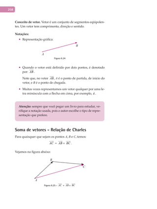 258
Conceito	de	vetor. Vetor é um conjunto de segmentos eqüipolen-
tes. Um vetor tem comprimento, direção e sentido.
Notações:
•	 Representação gráfica:
B
A
Figura 6.24
•	 Quando o vetor está definido por dois pontos, é denotado
por: AB

.
Note que, no vetor AB

, A é o ponto de partida, de início do
vetor, e B é o ponto de chegada.
•	 Muitas vezes representamos um vetor qualquer por uma le-
tra minúscula com a flecha em cima, por exemplo, u

.
Atenção: sempre que você pegar um livro para estudar, ve-
rifique a notação usada, pois o autor escolhe o tipo de repre-
sentação que prefere.
Soma de vetores - Relação de Charles
Para quaisquer que sejam os pontos A, B e C, temos:
AC

= AB

+ BC

.
Vejamos na figura abaixo:
B
A
C
Figura 6.25 - AC

= AB

+ BC

 