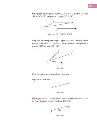 259
Caso	geral:	Sejam quatro pontos A, B, E, e F. O ponto C, tal que	
AB

+ EF

= AC

, é o ponto C, tal que BC

= .EF

B
A
C
E F
Figura 6.26 - AB

+ EF

= AB

+ BC

= AC

Regra	do	paralelogramo.	Sejam os pontos A, B e C. Seja o ponto D
tal que AB

+ BC

= AD

. Assim, D é o quarto vértice do paralelo-
gramo ABCD de lados AB e AC.
B
A
C
D
Figura 6.27
Com isto posto, vamos estudar a translação.
Seja u

um vetor dado.
u
Figura 6.28
Definição	6.5.	Pela translação de vetor u

associamos a cada pon-
to P do plano um ponto P′, tal que | |PP u′ =

.
P
P'
Figura 6.29
 