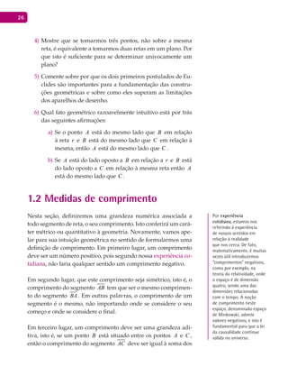 26
Mostre que se tomarmos três pontos, não sobre a mesma4)
reta, é equivalente a tomarmos duas retas em um plano. Por
que isto é suficiente para se determinar univocamente um
plano?
Comente sobre por que os dois primeiros postulados de Eu-5)
clides são importantes para a fundamentação das constru-
ções geométricas e sobre como eles superam as limitações
dos aparelhos de desenho.
Qual fato geométrico razoavelmente intuitivo está por trás6)
das seguintes afirmações:
Se o pontoa) A está do mesmo lado que B em relação
à reta r e B está do mesmo lado que C em relação à
mesma, então A está do mesmo lado que C .
Seb) A está do lado oposto a B em relação a r e B está
do lado oposto a C em relação à mesma reta então A
está do mesmo lado que C .
1.2 Medidas de comprimento
Nesta seção, definiremos uma grandeza numérica associada a
todo segmento de reta, o seu comprimento. Isto conferirá um cará-
ter métrico ou quantitativo à geometria. Novamente, vamos ape-
lar para sua intuição geométrica no sentido de formularmos uma
definição de comprimento. Em primeiro lugar, um comprimento
deve ser um número positivo, pois segundo nossa experiência co-
tidiana, não faria qualquer sentido um comprimento negativo.
Em segundo lugar, que este comprimento seja simétrico, isto é, o
comprimento do segmento AB tem que ser o mesmo comprimen-
to do segmento BA . Em outras palavras, o comprimento de um
segmento é o mesmo, não importando onde se considere o seu
começo e onde se considere o final.
Em terceiro lugar, um comprimento deve ser uma grandeza adi-
tiva, isto é, se um ponto B está situado entre os pontos A e C ,
então o comprimento do segmento AC deve ser igual à soma dos
Por experiência
cotidiana, estamos nos
referindo à experiência
de nossos sentidos em
relação à realidade
que nos cerca. De fato,
matematicamente, é muitas
vezes útil introduzirmos
“comprimentos” negativos,
como por exemplo, na
teoria da relatividade, onde
o espaço é de dimensão
quatro, sendo uma das
dimensões relacionadas
com o tempo. A noção
de comprimento neste
espaço, denominado espaço
de minkowski, admite
valores negativos, e isto é
fundamental para que a lei
da causalidade continue
válida no universo.
 