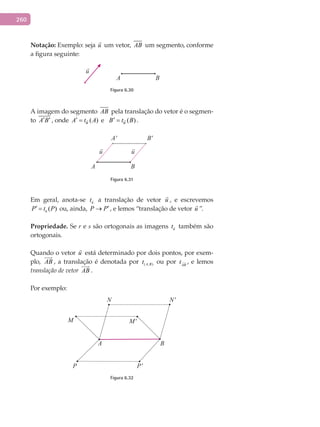 260
Notação:	Exemplo: seja u

um vetor, AB um segmento, conforme
a figura seguinte:
A B
Figura 6.30
A imagem do segmento AB pela translação do vetor é o segmen-
to A B′ ′ , onde ( )uA t A′ =  e ( )uB t B′ =  .
A B
A' B'
Figura 6.31
Em geral, anota-se ut a translação de vetor u

, e escrevemos
( )uP t P′ =  ou, ainda, P P′→ , e lemos “translação de vetor u

”.
Propriedade.	Se r e s são ortogonais as imagens ut também são
ortogonais.
Quando o vetor u

está determinado por dois pontos, por exem-
plo, AB

, a translação é denotada por ( , )A Bt ou por AB
t , e lemos
translação de vetor AB

.
Por exemplo:
BA
M'M
P'P
N'N
Figura 6.32
 