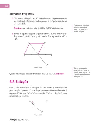 262
Exercícios Propostos
Traçar um triângulo1) ∆ ABC, isósceles em A, depois construir
os pontos D e E, imagens dos pontos A e B pela translação
de vetor CB

.
Mostrar	que os triângulos ∆ ABD e ∆ BDE são isósceles.
Sobre a figura a seguir, o quadrilátero2) ABCD é um parale-
logramo. O ponto C é o ponto médio dos segmentos AF e
BE :
A
B
D
F
C E
Figura 6.35
Qual é a natureza dos quadriláteros ADEC e DEFC? Justificar.
6.5 Rotação
Seja O um ponto fixo. A imagem de um ponto P, distinto de O
pela rotação de centro O e de ângulo a no sentido anti-horário, é
o ponto P′, tal que OP OP′ = e o ângulo POP a′ = . Se P O= , sua
imagem é ele próprio.
O
P
P'
α
Figura 6.36
Notação: , ( )oR P Pa
′= .
Para mostrar, construa
primeiro o triângulo
∆ABC, as imagens, e
analise a figura.
Dizer a natureza dos
quadriláteros é dizer o
tipo de quadrilátero. Por
exemplo, paralelogramo,
retângulo etc.
 