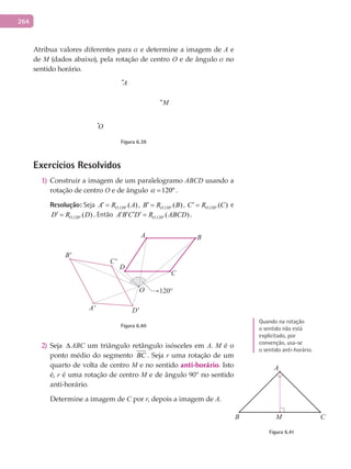 264
Atribua valores diferentes para a e determine a imagem de A e
de M (dados abaixo), pela rotação de centro O e de ângulo a no
sentido horário.
A
M
O
Figura 6.39
Exercícios Resolvidos
Construir a imagem de um paralelogramo1) ABCD usando a
rotação de centro O e de ângulo 120ºa = .
Resolução: Seja ,120 ( )OA R A°
′ = , ,120 ( )OB R B°
′ = , ,120 ( )OC R C°
′ = e
,120 ( )OD R D°
′ = . Então ,120 ( )OA B C D R ABCD°
′ ′ ′ ′ = .
A
A'
B
B'
C
C'
D
D'
O 120°
Figura 6.40
Seja2) ∆ ABC um triângulo retângulo isósceles em A. M é o
ponto médio do segmento BC . Seja r uma rotação de um
quarto de volta de centro M e no sentido anti-horário. Isto
é, r é uma rotação de centro M e de ângulo 90° no sentido
anti-horário.
Determine a imagem de C por r, depois a imagem de A.
A
B CM
Figura 6.41
Quando na rotação
o sentido não está
explicitado, por
convenção, usa-se
o sentido anti-horário.
 