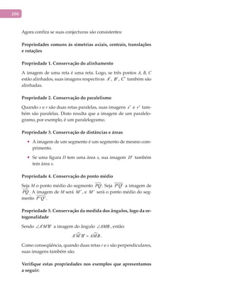 266
Agora confira se suas conjecturas são consistentes:
Propriedades	comuns	às	simetrias	axiais,	centrais,	translações	
e	rotações
Propriedade	1.	Conservação	do	alinhamento
A imagem de uma reta é uma reta. Logo, se três pontos A, B, C
estão alinhados, suas imagens respectivas A′, B′, C′ também são
alinhadas.
Propriedade	2.	Conservação	do	paralelismo
Quando s e r são duas retas paralelas, suas imagens s′ e r′ tam-
bém são paralelas. Disto resulta que a imagem de um paralelo-
gramo, por exemplo, é um paralelogramo.
Propriedade	3.	Conservação	de	distâncias	e	áreas
•	 A imagem de um segmento é um segmento de mesmo com-
primento.
•	 Se uma figura D tem uma área x, sua imagem D′ também
tem área x.
Propriedade	4.	Conservação	do	ponto	médio
Seja M o ponto médio do segmento PQ . Seja P Q′ ′ a imagem de
PQ . A imagem de M será M ′ , e M ′ será o ponto médio do seg-
mento ' 'P Q .
Propriedade	5.	Conservação	da	medida	dos	ângulos,	logo	da	or-
togonalidade
Sendo A M B′ ′ ′∠ a imagem do ângulo AMB∠ , então:
 A M B AMB′ ′ ′ = .
Como conseqüência, quando duas retas r e s são perpendiculares,
suas imagens também são.
Verifique	estas	propriedades	nos	exemplos	que	apresentamos	
a	seguir:
 