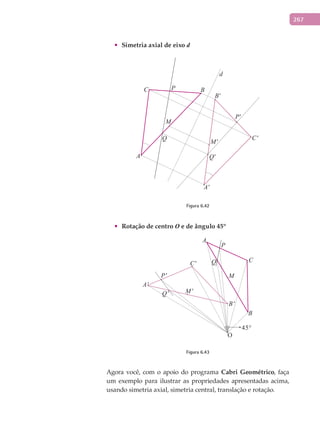 267
•	 Simetria	axial	de	eixo	d
d
A
A'
B
B'
C
C'
P
P'
Q
Q'
M
M'
Figura 6.42
•	 Rotação	de	centro	O	e	de	ângulo	45º
A
A'
B
B'
C
C' Q
Q'
P
P' M
M'
45°
Figura 6.43
Agora você, com o apoio do programa Cabri	Geométrico, faça
um exemplo para ilustrar as propriedades apresentadas acima,
usando simetria axial, simetria central, translação e rotação.
 