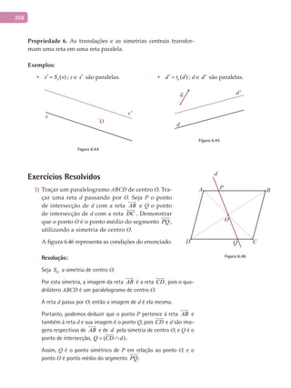 268
Propriedade	 6. As translações e as simetrias centrais transfor-
mam	uma reta em uma reta paralela.
Exemplos:
• ( )os S s′ = ; s e s′ são paralelas. • ( )ud t d′ = ; d e d′ são paralelas.
O
s
s'
Figura 6.44
u
d
d'
Figura 6.45
Exercícios Resolvidos
Traçar um paralelogramo1) ABCD de centro O. Tra-
çar uma reta d passando por O. Seja P o ponto
de intersecção de d com a reta AB

e Q o ponto
de intersecção de d com a reta DC

. Demonstrar
que o ponto O é o ponto médio do segmento PQ ,
utilizando a simetria de centro O.
A figura 6.46 representa as condições do enunciado.
Resolução:
Seja OS a simetria de centro O.
Por esta simetria, a imagem da reta AB

é a reta CD

, pois o qua-
drilátero ABCD é um paralelogramo de centro O.
A reta d passa por O, então a imagem de d é ela mesma.
Portanto, podemos deduzir que o ponto P pertence à reta AB

e
também à reta d e sua imagem é o ponto Q, pois CD

e d são ima-
gens respectivas de AB

e de d pela simetria de centro O, e Q é o
ponto de intersecção, ( )Q CD d= ∩

.
Assim, Q é o ponto simétrico de P em relação ao ponto O, e o
ponto O é ponto médio do segmento PQ .
A
C
BP
O
QD
d
Figura 6.46
 