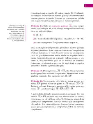 27
comprimentos do segmento AB e do segmento BC . Finalmente,
se queremos estabelecer um número que seja unicamente deter-
minado para um segmento, devemos ter um segmento padrão,
com o qual possamos comparar todos os outros segmentos.
Definição 1.4. Dado um segmento qualquer , o seu compri-
mento, denotado por AB , é um número (real) positivo, satisfazen-
do às seguintes condições:
AB BA=1)
Se2) B está situado entre os pontos A e C, então AC AB BC= + .
Existe um segmento3) u cujo comprimento é igual a 1.
Dada a definição de comprimento, precisamos mostrar que todo
segmento possui um único valor associado ao seu comprimento.
O ato de determinar o valor do comprimento de um segmento
dado é o que denominamos medir. Medir um segmento basica-
mente é compará-lo com um segmento padrão, no caso, o seg-
mento u , de comprimento igual a 1, da definição 1.4. Para esta-
belecermos corretamente o processo de medição de segmentos,
precisamos de mais algumas definições.
Definição 1.5. Dois segmentos, AB e CD , são ditos congruentes
se eles possuírem o mesmo comprimento. Denotaremos a con-
gruência entre estes dois segmentos por AB CD≡ .
Definição 1.6. Um segmento AB é dito ser maior que um seg-
mento CD quando existir um ponto E AB∈ tal que AE CD≡ .
Também podemos dizer que o segmento CD é menor que o seg-
mento AB . Denotaremos por AB CD> ou CD AB< .
A partir desta definição, podemos assumir que dados dois seg-
mentos AB e CD , ocorrerá uma das três situações: ou eles são
congruentes, ou AB CD> , ou AB CD< . Utilizando o item (2) da
definição de comprimento, fica fácil concluir que um segmento
não pode ter dois valores diferentes de comprimento e nem tam-
pouco que dois segmentos não congruentes podem ter o mesmo
comprimento.
Observe que ao longo de
todo o texto denotaremos
o segmento, isto é, o objeto
geométrico, com uma
barra sobre os pontos de
extremidade, enquanto
o seu comprimento será
denotado sem a barra sobre
os pontos extremos.
 