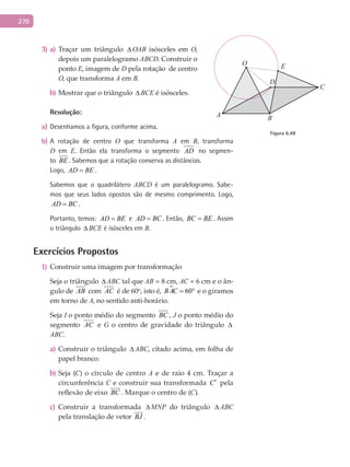 270
3) a)	 Traçar um triângulo ∆ OAB isósceles em O,
depois um paralelogramo ABCD. Construir o
ponto E, imagem de D pela rotação de centro
O, que transforma A em B.
b) Mostrar que o triângulo ∆ BCE é isósceles.
Resolução:
a) Desenhamos a figura, conforme acima.
b) A rotação de centro O que transforma A em B, transforma
D em E. Então ela transforma o segmento AD no segmen-
to BE . Sabemos que a rotação conserva as distâncias.
Logo, AD BE= .
Sabemos que o quadrilátero ABCD é um paralelogramo. Sabe-
mos que seus lados opostos são de mesmo comprimento. Logo,
AD BC= .
Portanto, temos: AD BE= e AD BC= . Então, BC BE= . Assim
o triângulo ∆ BCE é isósceles em B.
Exercícios Propostos
Construir uma imagem por transformação1)
Seja o triângulo ∆ ABC tal que AB = 8 cm, AC = 6 cm e o ân-
gulo de AB com AC é de 60o
, isto é,  60BAC = ° e o giramos
em torno de A, no sentido anti-horário.
Seja I o ponto médio do segmento BC , J o ponto médio do
segmento AC e G o centro de gravidade do triângulo ∆
ABC.
Construir o triânguloa) ∆ ABC, citado acima, em folha de
papel branco.
Seja (b) C) o círculo de centro A e de raio 4 cm. Traçar a
circunferência C e construir sua transformada C′ pela
reflexão de eixo BC

. Marque o centro de (C).
Construir a transformadac) ∆ MNP do triângulo ∆ ABC
pela translação de vetor BJ

.
A
C
B
D
O E
Figura 6.48
 