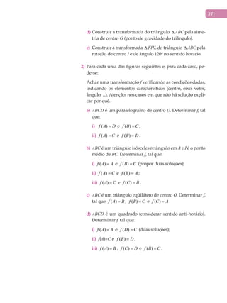 271
Construir a transformada do triângulod) ∆ ABC pela sime-
tria de centro G (ponto de gravidade do triângulo).
Construir a transformadae) ∆ FHL do triângulo ∆ ABC pela
rotação de centro I e de ângulo 120o
no sentido horário.
2) Para cada uma das figuras seguintes e, para cada caso, pe-
de-se:
Achar uma transformação f verificando as condições dadas,
indicando os elementos característicos (centro, eixo, vetor,
ângulo, ...). Atenção: nos casos em que não há solução expli-
car por quê.
ABCDa) é um paralelogramo de centro O. Determinar f, tal
que:
( )f A D=i) e ( )f B C= ;
( )f A C=ii) e ( )f B D= .
b) ABC é um triângulo isósceles retângulo em A e I é o ponto
médio de BC. Determinar f, tal que:
i) ( )f A A= e ( )f B C= (propor duas soluções);
ii) ( )f A C= e ( )f B A= ;
iii) ( )f A C= e ( )f C B= .
ABCc) é um triângulo eqüilátero de centro O. Determinar f,
tal que ( )f A B= , ( )f B C= e ( )f C A=
ABCDd) é um quadrado (considerar sentido anti-horário).
Determinar f, tal que:
i)	 ( )f A B= e ( )f D C= (duas soluções);
ii)		f(A)=C e ( )f B D= .
iii)	 ( )f A B= , ( )f C D= e ( )f B C= .
 