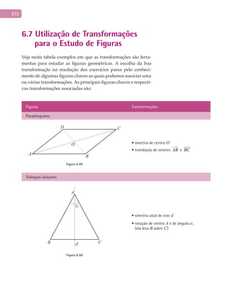 272
6.7 Utilização de Transformações
para o Estudo de Figuras
Veja nesta tabela exemplos em que as transformações são ferra-
mentas para estudar as figuras geométricas. A escolha da boa
transformação na resolução dos exercícios passa pelo conheci-
mento de algumas figuras chaves as quais podemos associar uma
ou várias transformações. As principais figuras chaves e respecti-
vas transformações associadas são:
Figuras Transformações
Paralelogramo
O
A
C
B
D
Figura 6.49
• simetria de centro O
• translação de vetores AB

e BC

Triângulo isósceles
A
CB d
α
Figura 6.50
• simetria axial de eixo d
• rotação de centro A e de ângulo a,
(ela leva B sobre C)
 