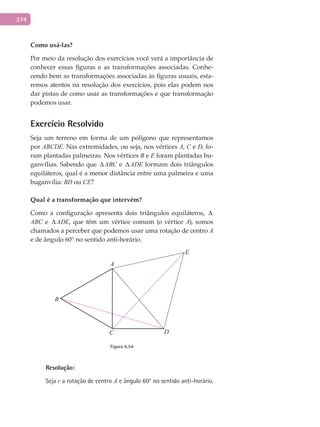 274
Como	usá-las?
Por meio da resolução dos exercícios você verá a importância de
conhecer essas figuras e as transformações associadas. Conhe-
cendo bem as transformações associadas às figuras usuais, esta-
remos atentos na resolução dos exercícios, pois elas podem nos
dar pistas de como usar as transformações e que transformação
podemos usar.
Exercício Resolvido
Seja um terreno em forma de um polígono que representamos
por ABCDE. Nas extremidades, ou seja, nos vértices A, C e D, fo-
ram plantadas palmeiras. Nos vértices B e E foram plantadas bu-
ganvílias. Sabendo que ∆ ABC e ∆ ADE formam dois triângulos
equiláteros, qual é a menor distância entre uma palmeira e uma
buganvília: BD ou CE?
Qual	é	a	transformação	que	intervém?
Como a configuração apresenta dois triângulos equiláteros, ∆
ABC e ∆ ADE, que têm um vértice comum (o vértice A), somos
chamados a perceber que podemos usar uma rotação de centro A
e de ângulo 60° no sentido anti-horário.
A
C
B
D
E
Figura 6.54
Resolução:
Seja r a rotação de centro A e ângulo 60° no sentido anti-horário.
 