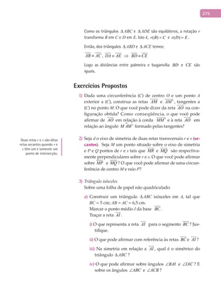 275
Como os triângulos ∆ ABC e ∆ ADE são equiláteros, a rotação r
transforma B em C e D em E. Isto é, ( )r B C= e ( )r D E= .
Então, dos triângulos ∆ ABD e ∆ ACE temos:
AB AC≡ , DA AE BD CE≡ ⇒ ≡
Logo as distâncias entre palmeira e buganvília BD e CE são
iguais.
Exercícios Propostos
Dada uma circunferência (1) C) de centro O e um ponto A
exterior a (C), construa as retas AM

e AM ′

, tangentes a
(C) no ponto M. O que você pode dizer da reta AO

na con-
figuração obtida? Como conseqüência, o que você pode
afirmar de AO

em relação à corda MM ′

e à reta AO

em
relação ao ângulo M AM′ formado pelas tangentes?
Seja2) d o eixo de simetria de duas retas transversais r e s (se-
cantes). Seja M um ponto situado sobre o eixo de simetria
e P e Q pontos de r e s tais que MR

e MQ

são respectiva-
mente perpendiculares sobre r e s. O que você pode afirmar
sobre MP e MQ ? O que você pode afirmar de uma circun-
ferência de centro M e raio P?
Triângulo isósceles3)
Sobre uma folha de papel não quadriculado:
Construir um triânguloa) ∆ ABC isósceles em A, tal que
BC = 5 cm; AB = AC = 6,5 cm.
Marcar o ponto médio I da base BC .
Traçar a reta AI

.
i) O que representa a reta AI

para o segmento BC ? Jus-
tifique.
ii) O que pode afirmar com referência às retas BC

e AI

?
iii) Na simetria em relação a AI

, qual é o simétrico do
triângulo ∆ ABC ?
iv) O que pode afirmar sobre ângulos BAI∠ e IAC∠ ? E
sobre os ângulos ABC∠ e ACB∠ ?
Duas retas r e s são ditas
retas secantes quando r e
s têm um e somente um
ponto de intersecção.
 