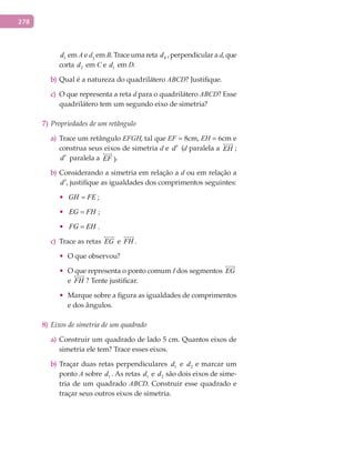 278
1d em A e d2
em B. Trace uma reta 4d , perpendicular a d, que
corta 2d em C e 1d em D.
Qual é a natureza do quadriláterob) ABCD? Justifique.
O que representa a retac) d para o quadrilátero ABCD? Esse
quadrilátero tem um segundo eixo de simetria?
7) Propriedades de um retângulo
Trace um retânguloa) EFGH, tal que EF = 8cm, EH = 6cm e
construa seus eixos de simetria d e d′ (d paralela a EH

;
d′ paralela a EF

).
Considerando a simetria em relação ab) d ou em relação a
d′, justifique as igualdades dos comprimentos seguintes:
•	 GH FE= ;
•	 EG FH= ;
•	 FG EH= .
Trace as retasc) EG

e FH

.
•	 O que observou?
•	 O que representa o ponto comum I dos segmentos EG

e FH

? Tente justificar.
•	 Marque sobre a figura as igualdades de comprimentos
e dos ângulos.
8) Eixos de simetria de um quadrado
Construir um quadrado de lado 5 cm. Quantos eixos dea)
simetria ele tem? Trace esses eixos.
Traçar duas retas perpendicularesb) 1d e 2d e marcar um
ponto A sobre 1d . As retas 1d e 2d são dois eixos de sime-
tria de um quadrado ABCD. Construir esse quadrado e
traçar seus outros eixos de simetria.
 