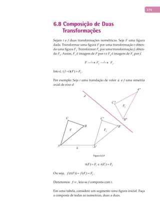279
6.8 Composição de Duas
Transformações
Sejam t e f duas transformações isométricas. Seja F uma figura
dada. Transformar uma figura F por uma transformação t obten-
do uma figura F1
. Transformar F1
por uma transformação f, obten-
do F2
. Assim, F1
é imagem de F por t e F2
é imagem de F1
por f.
F t
→ F1
f
→ F2
Isto é, 2( )( )f t F F= .
Por exemplo: Seja t uma translação de vetor u

e f uma simetria
axial de eixo d:
A A'
B B'
C C'
A''
B''
C''
F1F
d
F2
Figura 6.57
1( )t F F= e 1 2( )t F F=
Ou seja, 1 2( ( )) ( )f t F f F F= = .
Denotamos: f t , leia-se f composta com t.
Em uma tabela, considere um segmento uma figura inicial. Faça
a composta de todas as isometrias, duas a duas.
 