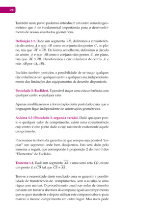 28
Também neste ponto podemos introduzir um outro conceito geo-
métrico que é de fundamental importância para o desenvolvi-
mento de nossos resultados geométricos.
Definição 1.7. Dado um segmento AB , definimos a circunferên-
cia de centro A e raio AB como o conjunto dos pontos C , no pla-
no, tais que AC AB≡ . De forma semelhante, definimos o círculo
de centro A e raio AB como o conjunto dos pontos C , no plano,
tais que AC AB≤ . Denotaremos a circunferência de centro A e
raio AB por ( , )A AB .
Euclides também postulou a possibilidade de se traçar qualquer
circunferência com qualquer centro e qualquer raio, independente-
mente das limitações dos equipamentos de desenho disponíveis.
Postulado 3 (Euclides). É possível traçar uma circunferência com
qualquer centro e qualquer raio.
Apenas modificaremos a formulação deste postulado para que a
linguagem fique independente de construções geométricas.
Axioma 1.3 (Postulado 3, segunda versão). Dado qualquer pon-
to e qualquer valor de comprimento, existe uma circunferência
cujo centro é este ponto dado e cujo raio mede exatamente aquele
comprimento.
Precisamos também da garantia de que sempre seja possível “co-
piar” um segmento onde bem desejarmos. Isto será dado pelo
teorema a seguir, que corresponde à proposição 2 do livro I dos
“Elementos” de Euclides.
Teorema 1.1. Dado um segmento AB e uma semi-reta CD

, existe
um ponto E CD∈

tal que CE AB≡ .
Tem-se a necessidade deste resultado para se garantir a possibi-
lidade de transferência de comprimentos, sem o auxílio de uma
régua com marcas. O procedimento usual nas aulas de desenho
consiste em tomar a abertura do compasso igual ao comprimento
que se quer transferir e depois utilizar este compasso aberto para
marcar o mesmo comprimento em outro lugar. Mas nada pode
 