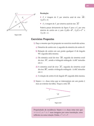 281
Resolução:
F• 1
é imagem de F, por simetria axial de eixo AB :
1( )dS F F=
F• 2
é imagem de F1
por simetria axial de eixo AC
Poderia passar diretamente da figura F para a F2
por uma
simetria de centro em A, pois ( )AS B B′′= , ( )AS C C′′= e
( )AS A A= .
Exercícios Propostos
Faça o mesmo que foi proposto no exercício resolvido acima.1)
Simetria de centro ema) A, seguida da simetria de centro B.
Rotação de centro em um ponto qualquerb) O de ângulo
90°, seguida dela mesma.
Da simetria axial de eixoc) AB

, seguida da simetria axial
de eixo AC

, sendo o triângulo retângulo ∆ABC isósceles
em A.
A simetria axial de eixod) AC

, seguida da simetria axial
de eixo BC

, sendo o triângulo retângulo ∆ ABC isósceles
em A.
A rotação de centroe) B, de ângulo 45°, seguida dela mesma.
2) Sejam r e s duas retas que se interceptam em um ponto I,
mas ao exterior da folha. Traçar a reta OI

.
r
s
O
Figura 6.61
Propriedade de incidência: Sejam r e s duas retas tais que
r s I∩ = , e r′ e s′ suas imagens por uma translação, uma
reflexão ou uma rotação. Então, r s I′ ′ ′∩ = .
C''
C
B''
B
A = A''
F2
F1
F
Figura 6.60
 