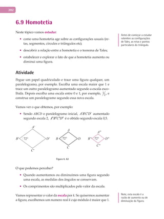 282
6.9 Homotetia
Neste tópico vamos estudar:
•	 como uma homotetia age sobre as configurações usuais (re-
tas, segmentos, círculos e triângulos etc);
•	 descobrir a relação entre a homotetia e o teorema de Tales;
•	 estabelecer e explorar o fato de que a homotetia aumenta ou
diminui uma figura.
Atividade
Pegue um papel quadriculado e trace uma figura qualquer, um
paralelogramo, por exemplo. Escolha uma escala maior que 1 e
trace um outro paralelogramo aumentado segundo a escala esco-
lhida. Depois escolha uma escala entre 0 e 1, por exemplo, 1
2 , e
construa um paralelogramo segundo essa nova escala.
Vamos ver o que obtemos, por exemplo:
•	 Sendo ABCD o paralelogramo inicial, A B C D′ ′ ′ ′ aumentado
segundo escala 2, A B C D′′ ′′ ′′ ′′ é o obtido segundo escala 0,5.
A
A'
A''
C
C'
C''
BB' B''DD' D''
Figura 6. 62
O que podemos perceber?
•	 Quando aumentamos ou diminuímos uma figura segundo
uma escala, as medidas dos ângulos se conservam.
•	 Os comprimentos são multiplicados pelo valor da escala.
Vamos representar o valor da escala por k. Se quisermos aumentar
a figura, escolhemos um numero real k cujo módulo é maior que 1.
Note, esta escala é a
razão de aumento ou de
diminuição da figura.
Antes de começar a estudar
relembre as configurações
de Tales, as retas e pontos
particulares do triângulo.
 