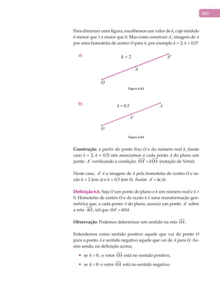 283
Para diminuir uma figura, escolhemos um valor de k, cujo módulo
é menor que 1 e maior que 0. Mas como construir A’, imagem de A
por uma homotetia de centro O para k, por exemplo k = 2; k = 0,5?
a)
A
A'
O
k = 2
Figura 6.63
b) A
A'
O
k = 0,5
Figura 6.64
Construção: a partir do ponto fixo O e do número real k, (neste
caso k = 2, k = 0,5) nós associamos a cada ponto A do plano um
ponto A′ verificando a condição: OA kOA′ =
 
(notação de Vetor).
Neste caso, A′ é a imagem de A pela homotetia de centro O e ra-
zão k = 2 (em a) e k = 0,5 (em b). Assim ( )A h A′ = .
Definição	6.6. Seja O um ponto do plano e k um número real e k ≠
0. Homotetia de centro O e de razão k é uma transformação geo-
métrica que, a cada ponto A do plano, associa um ponto A′ sobre
a reta AO

, tal que OA kOA′ = .
Observação: Podemos determinar um sentido na reta OA

.
Entendemos como sentido positivo aquele que vai do ponto O
para o ponto A e sentido negativo aquele que vai de A para O. As-
sim sendo, na definição acima,
•	 se 0k > , o vetor OA

está no sentido positivo,
•	 se 0k < o vetor OA

está no sentido negativo.
 