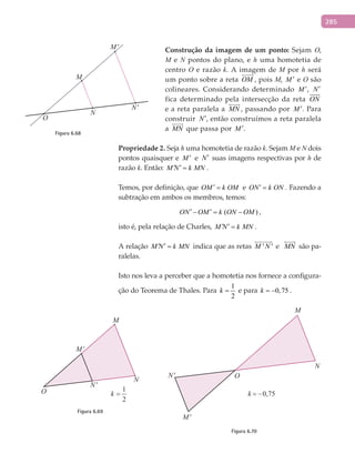 285
Construção	da	imagem	de	um	ponto:	Sejam O,
M e N pontos do plano, e h uma homotetia de
centro O e razão k. A imagem de M por h será
um ponto sobre a reta OM

, pois M, M ′ e O são
colineares. Considerando determinado M ′, N′
fica determinado pela intersecção da reta ON

e a reta paralela a MN

, passando por M ′. Para
construir N′, então construímos a reta paralela
a MN

que passa por M ′.
Propriedade	2. Seja h uma homotetia de razão k. Sejam M e N dois
pontos quaisquer e M ′ e N′ suas imagens respectivas por h de
razão k. Então: M N k MN′ ′ = .
Temos, por definição, que OM k OM′ = e ON k ON′ = . Fazendo a
subtração em ambos os membros, temos:
( )ON OM k ON OM′ ′− = − ,
isto é, pela relação de Charles, M N k MN′ ′ = .
A relação M N k MN′ ′ = indica que as retas ' 'M N

e MN

são pa-
ralelas.
Isto nos leva a perceber que a homotetia nos fornece a configura-
ção do Teorema de Thales. Para
1
2
k = e para 0,75k = − .
M
M'
N
N'
O
Figura 6.69
M
M'
N
N' O
k = −0,75
Figura 6.70
M
M'
N
N'
O
Figura 6.68
 