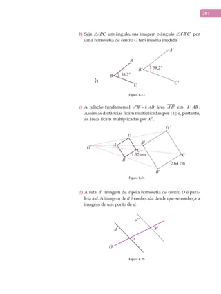 287
Sejab) ABC∠ um ângulo, sua imagem o ângulo A B C′ ′ ′∠ por
uma homotetia de centro O tem mesma medida.
C
A
O
B
C'
B'
A'
58,2°
58,2°
Figura 6.73
A relação fundamentalc) A B k AB′ ′ = leva A B′ ′ em | |k AB .
Assim as distâncias ficam multiplicadas por | |k e, portanto,
as áreas ficam multiplicadas por 2
k .
C
D'
D
A
O
B
C'
B'
A'
Figura 6.74
A retad) d′ imagem de d pela homotetia de centro O é para-
lela a d. A imagem de d é conhecida desde que se conheça a
imagem de um ponto de d.
d'
d
A
O
A'
Figura 6.75
 