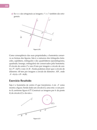 288
See) r e s são ortogonais as imagens r′ e s′ também são orto-
gonais.
O
P
P'
r r'
s
s'
Figura 6.76
Como conseqüência das suas propriedades, a homotetia conser-
va as formas das figuras. Isto é, a natureza dos triângulos (isós-
celes, eqüilátero, retângulo) e dos quadriláteros (paralelogramo,
quadrado, losango, retângulos) são conservados pela homotetia.
O círculo de centro P e raio R tem por imagem o círculo de cen-
tro ( )P h P′ = e raio | |k R . Ainda podemos dizer que o círculo de
diâmetro AB tem por imagem o círculo de diâmetro A B′ ′ , onde
( )A h A′ = e ( )B h B′ = .
Exercício Resolvido
Seja h a homotetia de centro O que transforma A em A′ como
mostra a figura. Sendo dado um círculo (C), uma reta s e um pon-
to B, conforme figura 6.77. Construir as imagens por h: do ponto
B, do círculo (C) e da reta s.
A
B
O
s
(C)
A'
Figura 6.77
 