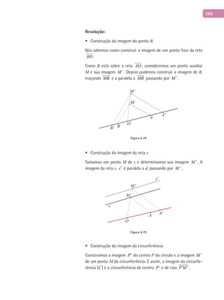 289
Resolução:
Construção da imagem do ponto• B.
Nós sabemos como construir a imagem de um ponto fora da reta
AO

.
Como B está sobre a reta AO

, consideremos um ponto auxiliar
M e sua imagem M ′ . Depois podemos construir a imagem de B,
traçando MB

e a paralela a MB

passando por M ′ .
M
M'
BB'
A
A'
O
Figura 6.78
Construção da imagem da reta• s
Tomamos um ponto M de s e determinamos sua imagem M ′ . A
imagem da reta s, s′ é paralela a d, passando por M ′ .
s
s'
A A'
O
M
M'
Figura 6.79
Construção da imagem da circunferência•
Construímos a imagem P′ do centro P do círculo e a imagem M ′
de um ponto M da circunferência. E assim, a imagem da circunfe-
rência (C) é a circunferência de centro P′ e de raio P M′ ′ .
 