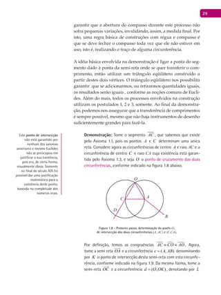 29
garantir que a abertura do compasso durante este processo não
sofra pequenas variações, invalidando, assim, a medida final. Por
isto, uma regra básica de construções com régua e compasso é
que se deve fechar o compasso toda vez que ele não estiver em
uso, isto é, realizando o traço de alguma circunferência.
A idéia básica envolvida na demonstração é ligar a ponta do seg-
mento dado à ponta da semi-reta onde se quer transferir o com-
primento, então utilizar um triângulo eqüilátero construído a
partir destes dois vértices. O triângulo eqüilátero nos possibilita
garantir que se adicionarmos, ou retirarmos quantidades iguais,
os resultados serão iguais , conforme as noções comuns de Eucli-
des. Além do mais, todos os processos envolvidos na construção
utilizam os postulados 1, 2 e 3, somente. Ao final da demonstra-
ção, podemos nos assegurar que a transferência de comprimentos
é sempre possível, mesmo que não haja instrumentos de desenho
suficientemente grandes para fazê-la.
Demonstração: Tome o segmento AC , que sabemos que existe
pelo Axioma 1.1, pois os pontos A e C determinam uma única
reta. Considere agora as circunferências de centro A e raio AC e a
circunferência de centro C e raio CA cuja existência está garan-
tida pelo Axioma 1.3, e seja O o ponto de cruzamento das duas
circunferências, conforme indicado na figura 1.8 abaixo.
A
B
C
O
D
Figura 1.8 - Primeiro passo, determinação do ponto O,
de intersecção das duas circunferências (A, AC) e (C,CA).
Por definição, temos as congruências AC CO AO≡ ≡ . Agora,
tome a semi reta OA

e a circunferência ( , )c A AB= denominando
por K o ponto de intersecção desta semi-reta com esta circunfe-
rência, conforme indicado na figura 1.9. Da mesma forma, tome a
semi-reta OC

e a circunferência ( , )d O OK= , denotando por L
Este ponto de intersecção
não está garantido por
nenhum dos axiomas
anteriores e mesmo Euclides
não se preocupou em
justificar a sua existência,
pois era, de certa forma,
visualmente óbvia. Somente
no final do século XiX foi
possível dar uma justificação
matemática para a
existência deste ponto,
baseada na completude dos
números reais.
 