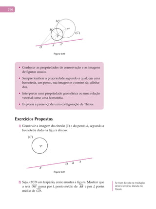 290
M
M'
P
P'
A A'
O
(C)
Figura 6.80
•	 Conhecer as propriedades de conservação e as imagens
de figuras usuais.
•	 Sempre lembrar a propriedade segundo a qual, em uma
homotetia, um ponto, sua imagem e o centro são alinha-
dos.
•	 Interpretar uma propriedade geométrica ou uma relação
vetorial como uma homotetia.
•	 Explorar a presença de uma configuração de Thales.
Exercícios Propostos
Construir a imagem do círculo (1) C) e do ponto B, segundo a
homotetia dada na figura abaixo:
(C)
P
A
A'
O B
Figura 6.81
Seja2) ABCD um trapézio, como mostra a figura. Mostrar que
a reta 'OO

passa por I, ponto médio de AB e por J, ponto
médio de CD .
Se tiver dúvida na resolução
deste exercício, discuta no
fórum.
 
