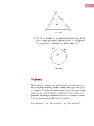 291
O
A B
D C
O'
Figura 6.82
Seja (3) C) um círculo e A um ponto da circunferência de (C).
Qual é o lugar geométrico do ponto médio M ′ do segmento
AM , quando o ponto M descreve a circunferência?
(C)
A
M’
M
Figura 6.83
Resumo
Neste capítulo estudamos as transformações geométricas isome-
trias (simetria ortogonal, simetria central, translação e rotação) e
a homotetia. Vimos as definições, a construção das imagens por
cada uma das transformações e estudamos suas principais pro-
priedades. Os exemplos resolvidos ilustram o uso destas transfor-
mações para resolver problemas de geometria.
Responda agora: O que é uma isometria? O que é uma homotetia?
 