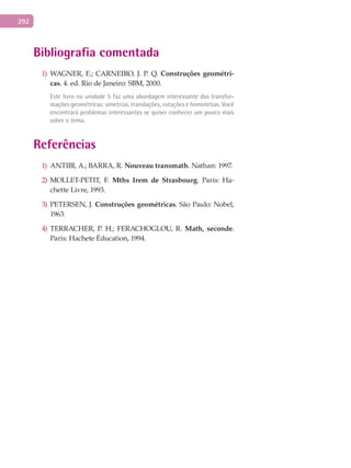 292
Bibliografia comentada
WAGNER, E.; CARNEIRO, J. P. Q.1) Construções	geométri-
cas. 4. ed. Rio de Janeiro: SBM, 2000.
Este livro na unidade 5 faz uma abordagem interessante das transfor-
mações geométricas: simetrias, translações, rotações e homotetias. Você
encontrará problemas interessantes se quiser conhecer um pouco mais
sobre o tema.
Referências
1) ANTIBI, A.; BARRA, R. Nouveau	transmath. Nathan: 1997.
2) MOLLET-PETIT, F. Mths	 Irem	 de	 Strasbourg. Paris: Ha-
chette Livre, 1993.
3) PETERSEN, J. Construções	geométricas. São Paulo: Nobel,
1963.
4) TERRACHER, P. H.; FERACHOGLOU, R. Math,	 seconde.
Paris: Hachete Éducation, 1994.
 