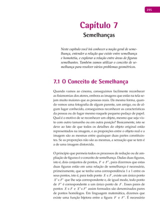 295
Capítulo 7
Semelhanças
Neste capítulo você irá conhecer a noção geral de seme-
lhança, entender a relação que existe entre semelhança
e homotetia, e explorar a relação entre áreas de figuras
semelhantes. Também vamos utilizar o conceito de se-
melhança para resolver vários problemas geométricos.
7.1 O Conceito de Semelhança
Quando vamos ao cinema, conseguimos facilmente reconhecer
as fisionomias dos atores, embora as imagens que estão na tela se-
jam muito maiores que as pessoas reais. Da mesma forma, quan-
do vemos uma fotografia de algum parente, um amigo, ou de al-
gum lugar conhecido, conseguimos reconhecer as características
da pessoa ou do lugar mesmo naquele pequeno pedaço de papel.
Qual é o motivo de se reconhecer um objeto, mesmo que seja vis-
to com outro tamanho ou em outra posição? Basicamente, isto se
deve ao fato de que todos os detalhes do objeto original estão
representados na imagem, e as proporções entre o objeto real e a
imagem são as mesmas entre quaisquer duas partes constituin-
tes. Se as proporções não são as mesmas, a sensação que se tem é
a de uma imagem distorcida.
O princípio que permeia todos os processos de redução ou de am-
pliação de figuras é o conceito de semelhança. Dadas duas figuras,
isto é, dois conjuntos de pontos, F e F′, para dizermos que estas
duas figuras estão em uma relação de semelhança é necessário,
primeiramente, que se tenha uma correspondência 1 a 1 entre os
seus pontos, isto é, para todo ponto FX ∈ , existe um único ponto
X F′ ′∈ que lhe seja correspondente e, de igual modo, todo ponto
de F′ é correspondente a um único ponto de F . Esses pares de
pontos FX ∈ e X F′ ′∈ assim formados são denominados pares
de pontos homólogos. Em linguagem matemática, dizemos que
existe uma função bijetora entre a figura F e F′. É necessário
 