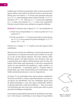 296
também que se tenham as proporções entre as diversas partes das
figuras. Então, vamos definir um fator de escala ou razão de seme-
lhança, que é um número 0>r tal que, para quaisquer dois pon-
tos FYX ∈, , cujos homólogos sejam, respectivamente, ,X Y F′ ′ ′∈ ,
tenhamos X Y r XY′ ′= ⋅ . Note que, se 1>r , temos uma ampliação,
se 1<r , temos uma redução e se 1=r , temos uma congruência.
Podemos resumir todas essas condições na seguinte definição:
Definição 7.1. Dizemos que as figuras F e F′ são semelhantes se:
Existe uma correspondência 1 a 1 entre os pontos de1) F e os
pontos de ´F .
Existe um número2) 0>r , tal que, para todos os pares de pon-
tos FYX ∈, e seus respectivos pontos homólogos ,X Y F′ ′ ′∈ ,
tem-se X Y r XY′ ′= ⋅ .
Utilizar-se-á a notação ~F F′ quando essas duas figuras forem
semelhantes.
Note que este conceito de semelhança é extremamente geral, não
importando se os conjuntos de pontos estão contidos em um pla-
no ou são, de fato, figuras espaciais. Em nosso contexto, traba-
lharemos apenas com figuras planas, mas deixamos claro que
a generalização para objetos tridimensionais pode ser feita sem
esforço. Outra observação importante é o fato de as congruências
serem um caso particular de semelhança, a saber, quando a ra-
zão de semelhança r é exatamente igual a 1. Portanto, todas as
propriedades que serão demonstradas para semelhanças, serão
válidas automaticamente para o caso de congruências.
Na figura 7.1 são desenhadas duas figuras planas semelhantes.
Você está convidado a verificar experimentalmente se, de fato, es-
sas figuras são semelhantes. Para isso, identifique alguns pares
de pontos homólogos e, com uma régua milimetrada, determi-
ne aproximadamente a razão de semelhança r . Você, caro aluno,
verá facilmente que esta razão será a mesma para todos os pares
de pontos homólogos considerados.
Uma primeira propriedade importante de semelhança entre figu-
ras é o fato de que a semelhança é uma relação de equivalência
Figura 7.1 - Um par de
figuras semelhantes
 