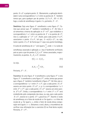298
ponto FX ∈ o próprio ponto X . Obviamente, a aplicação identi-
dade é uma correspondência 1 a 1 entre os pontos de F . Também
temos que, para qualquer par de pontos FYX ∈, , 1XY XY= ⋅ ,
logo, a razão de semelhança é igual a 1 e, portanto, FF ~ .
Simétrica: Seja uma figura F semelhante a uma figura F′. Te-
mos que provar que F′ também é semelhante a F . De fato, é
só tomarmos a inversa da aplicação : F F ′→ , que estabelece a
correspondência 1 a 1 entre os pontos de F e os pontos de F′,
isto é, a aplicação 1
: F F−
′ → . Assim, para cada ponto Y F′∈ ,
associamos o ponto FX ∈ , tal que, ( )Y X X ′= = , ou seja,
tome o ponto FX ∈ de forma que Y seja o seu ponto homólogo.
A razão de semelhança de 1
−
será igual a
r
1
, onde r é a razão de
semelhança associada à aplicação  . Isso é facilmente verificável,
pois se para o par de pontos 1 2,Y Y F′∈ temos associados, respec-
tivamente, os pontos FXX ∈21, , teremos
,2121 XXrYY ⋅= , (7.1)
ou seja,
.
1
2121 YY
r
XX ⋅= (7.2)
Portanto, F F′  .
Transitiva: Se uma figura F é semelhante a uma figura F′ e esta
figura F′ é semelhante a uma figura F′′ , então, temos que provar
que a figura F também é semelhante à figura F′′ . De fato, seja 
a correspondência 1 a 1 entre F e F′, que a cada ponto FX ∈
associa um único ponto X F′ ′∈ , e ρ é a correspondência 1 a 1
entre F′ e F′′ , que a cada ponto X F′ ′∈ associa um único pon-
to X F′′ ′′∈ . Então, a correspondência 1 a 1 entre F e F′′ será
estabelecida pela composição das duas, ou seja, para cada ponto
FX ∈ , associa-se o ponto ( ( ))X X F ′′ ′′= ∈ . Quanto à razão
de semelhança, se o fator de escala de σ for igual a r e o fator de
escala de ρ for igual a s , então o fator de escala dessa compo-
sição será igual a r s⋅ . Deixamos a você, aluno, a incumbência de
verificar essa afirmação (ver o exercício (1) no final desta seção).
Portanto, ~F F′′.
■
 