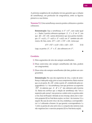 299
A próxima seqüência de resultados irá nos garantir que a relação
de semelhança, em particular de congruência, entre as figuras
preserva a sua forma.
Teorema 7.2. Uma semelhança associa pontos colineares a pontos
colineares.
Demonstração: Seja a semelhança : F F ′→ , com razão igual
a r . Dados 3 pontos colineares quaisquer X , Y e Z em F , tais
que XZ XY YZ= + , vamos demonstrar que seus pontos homólo-
gos ( )X X′ = , ( )Y Y′ = e ( )Z Z′ = em F′ também são coli-
neares. De fato, como X Y rXY′ ′ = e Y Z rYZ′ ′ = , temos que
( )X Y Y Z r XY YZ rXZ X Z′ ′ ′ ′ ′ ′+ = + = = . (7.3)
Logo, os pontos X ′ , Y′ e Z′ , são colineares em F′.
■
Corolário.
Dois segmentos de reta são sempre semelhantes.1)
Duas semi-retas são sempre semelhantes (de fato, podem2)
ser congruentes).
Duas retas são sempre semelhantes (de fato, podem ser con-3)
gruentes).
Demonstração: No caso dos segmentos de reta, a razão de seme-
lhança é dada pela razão entre os seus comprimentos. Basta mostrar
que, se um ponto B AC∈ , então o ponto B′, estabelecido pela cor-
respondência 1 a 1 da semelhança, tem que pertencer ao segmento
A C′ ′. Já sabemos que A′, B′ e C′ são colineares pelo teorema
7.2. Basta-nos verificar que a relação de semelhança não “vira o
segmento pelo avesso”, mas preserva a ordem entre os pontos sobre
a reta. Essa verificação é deixada ao seu encargo, aluno, (ver o exer-
cício proposto (2) no final desta seção e no item 1 do teorema 7.3, a
seguir). No caso da semi-reta e da reta, estabeleça a correspondên-
cia 1 a 1 utilizando o Axioma 1.4, que garante a correspondência 1 a
1 entre os pontos de uma semi-reta e o conjunto dos números reais
não negativos (ver o exercício proposto (3) no final desta seção).
■
 