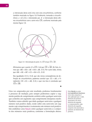 30
a intersecção desta semi-reta com esta circunferência, conforme
também mostrado na figura 1.9. Finalmente, tomando a circunfe-
rência ( , )e C CL= e denotando por E a intersecção desta últi-
ma circunferência com a semi-reta CD

, conforme mostrado pela
mesma figura 1.9.
A
B
K
C
O
D
L
E
e
d
c
Figura 1.9 - Determinação do ponto E CD∈

tal que CE AB≡ .
Afirmamos que o ponto E CD∈

é tal que CE AB≡ . De fato, te-
mos que ,OK OA AK OA AB= + = + (1.1). Por outro lado, temos
que OK OL OC CL OA CL= = + = + . (1.2)
Das igualdades (1.1) e (1.2), que são meras conseqüências da de-
finição de circunferência, podemos concluir que CL AB= , e fi-
nalmente ,CE CL AB= = (1.3), o que nos leva à conclusão que
CE AB≡ .
■
Uma vez amparados por este resultado, podemos fundamentar
o processo de medição, pois sempre poderemos copiar o seg-
mento padrão de comprimento unitário sobre qualquer semi-reta
que contenha um segmento cujo comprimento desejamos medir.
Também vamos admitir que dada qualquer semi-reta e qualquer
número real positivo dado, existe sobre esta semi-reta um seg-
mento cujo comprimento é exatamente este número real positivo.
Isto estabelece uma bijeção entre qualquer semi-reta e o conjun-
to dos números reais positivos, conforme a formulação abaixo.
Uma bijeção ou uma
correspondência biunívoca
entre dois conjuntos é
uma aplicação que a cada
elemento do primeiro
associamos um único
elemento do segundo
e, reciprocamente, cada
elemento do segundo
conjunto está associado a
somente um elemento do
primeiro.
 