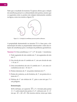 300
Note que o resultado do teorema 7.2 apenas afirma que a relação
de semelhança preserva a colinearidade entre pontos, mesmo que
os segmentos entre os pontos não estejam inteiramente contidos
na figura, como nos mostra a figura 7.2.
z
z'
y'
x'
x
y
Figura 7.2 - A relação de semelhança preserva pontos colineares
A propriedade demonstrada no teorema 7.2 é a base para a de-
monstração de todas as propriedades interessantes e úteis das re-
lações de semelhança para a resolução de problemas geométricos.
Teorema 7.3. Uma semelhança : F F ′→ de razão r transforma:
Todo segmento de reta contido em1) F em segmentos de reta
em F′.
Um círculo de raio2) R contido em F , em um círculo de raio
r R⋅ em F′.
Uma circunferência de raio3) R contida em F , em uma cir-
cunferência de raio r R⋅ em F′.
Pontos interiores de4) F em pontos interiores de F′.
Pontos do contorno, ou de fronteira, de5) F em pontos de co-
torno de F′.
Vértices de6) F em vértices de F′, para o caso em que F é
um polígono.
Demonstração:
1) Por definição, um segmento XY F⊂ é formado pelos pontos
X , Y e pelo conjunto dos pontos FZ ∈ , colineares com X e Y
tais que XY XZ ZY= + . Pelo teorema anterior, temos que todos
 