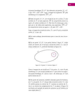 301
os pontos homólogos Z F′ ′∈ são colineares aos pontos X ′ e Y′
e que X Y X Z Z Y′ ′ ′ ′ ′ ′= + . Logo, a imagem do segmento XY pela
semelhança  é o segmento X Y F′ ′ ′⊂ .
2) Dado um ponto FX ∈ , um círculo de raio R e centro X está
contido em F se todo segmento XY de comprimento menor ou
igual a R estiver contido em F . Pelo item (1), temos que a ima-
gem por  de todos estes segmentos, são segmentos X Y F′ ′ ′⊂
de comprimento menor ou igual a r R⋅ , pois X Y rXY′ ′ = .
Logo, a imagem do círculo de centro X e raio R será o círculo de
centro X ′ e raio Rr. .
3) De modo análogo, demonstramos para o caso de uma circun-
ferência.
4) Se um ponto FX ∈ é um ponto interior à figura F , então
existe um número 0>R tal que o círculo de centro X e raio R
esteja contido em F , conforme ilustrado na figura 7.3.
F
x
Figura 7.3 - O ponto X é interior à figura F
Como a imagem de um círculo em F de centro X e raio R pela
semelhança  é um círculo contido em F′ com centro no respec-
tivo ponto homólogo ( )X X′ = e raio r R⋅ , temos que ´X é um
ponto interior de F′.
5) Um ponto de contorno, também chamado ponto de fronteira,
de F é um ponto FX ∈ tal que todo círculo de centro X e raio
R contém pontos no interior de F e pontos no exterior de F ,
isto é, no interior do complementar de F no plano. A figura 7.4
nos ilustra um exemplo de ponto de contorno, ou de fronteira, de
uma região plana F .
 