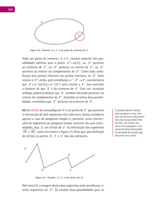 302
F
x
Figura 7.4 - O ponto FX ∈ é um ponto de contorno de F
Dado um ponto de contorno FX ∈ , existem somente três pos-
sibilidades distintas para o ponto ( )X X′ = : ou X ′ pertence
ao contorno de F′, ou X ′ pertence ao interior de F′, ou X ′
pertence ao interior do complementar de F′. Como toda seme-
lhança leva pontos interiores em pontos interiores, se X ′ fosse
interior a F′, então, pela semelhança 1
: F F−
′ → , concluiríamos
que 1 1
( ( )) ( )X X X  − −
′= = seria interior a F . Isso contradiz
a hipótese de que X é do contorno de F . Com um raciocínio
análogo, podemos deduzir que X ′ também não pode pertencer ao
interior do complementar de F′. Excluídas as outras duas possibi-
lidades, concluímos que X ′ pertence ao contorno de F′.
6) Um vértice de uma poligonal F é um ponto de F que pertence
à intersecção de dois segmentos não colineares. Vamos considerar
apenas o caso de poligonais simples e, portanto, estas intersec-
ções de segmentos da poligonal sempre ocorrem nas suas extre-
midades. Seja X um vértice de F na intersecção dos segmentos
XY e XZ , como nos mostra a figura 7.5. Note que, pela definição
de vértice, os pontos X , Y e Z não são colineares.
F
Z
X
Y
Figura 7.5 - O ponto FX ∈ é um vértice em B′
Pelo item (1), a imagem destes dois segmentos pela semelhança 
serão segmentos em F′. Só existem duas possibilidades para os
É possível definir vértice
para qualquer curva, mas
isso nos levaria a discussões
fora do escopo deste livro.
De fato, um vértice em
uma curva qualquer é um
ponto de descontinuidade
da derivada da função que
descreve essa curva.
 